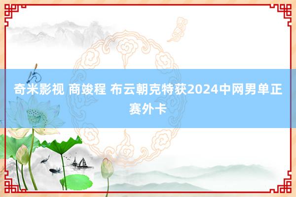 奇米影视 商竣程 布云朝克特获2024中网男单正赛外卡