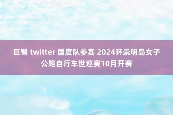 巨臀 twitter 国度队参赛 2024环崇明岛女子公路自行车世巡赛10月开赛