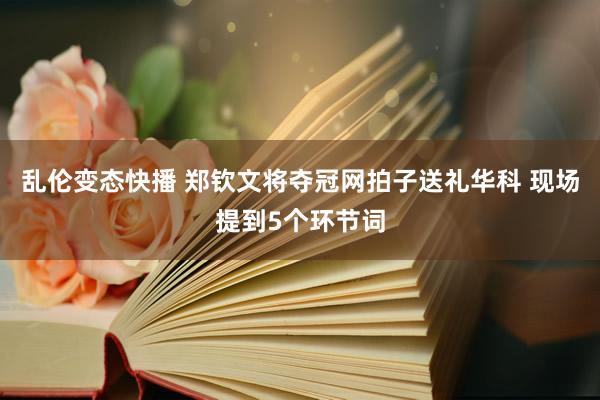 乱伦变态快播 郑钦文将夺冠网拍子送礼华科 现场提到5个环节词