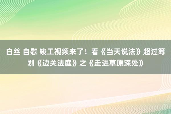 白丝 自慰 竣工视频来了！看《当天说法》超过筹划《边关法庭》之《走进草原深处》