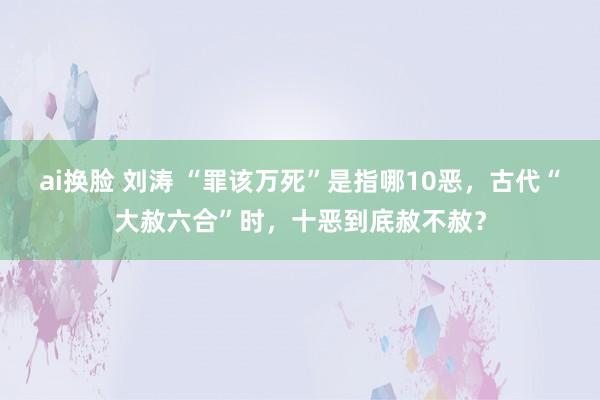 ai换脸 刘涛 “罪该万死”是指哪10恶，古代“大赦六合”时，十恶到底赦不赦？