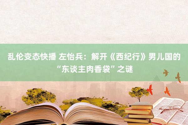 乱伦变态快播 左怡兵：解开《西纪行》男儿国的“东谈主肉香袋”之谜