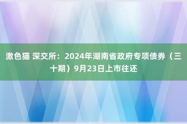 激色猫 深交所：2024年湖南省政府专项债券（三十期）9月23日上市往还