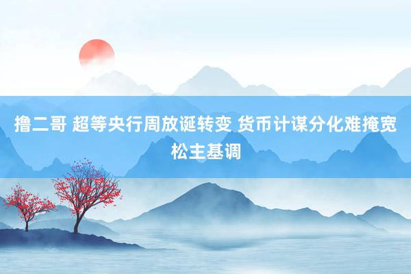 撸二哥 超等央行周放诞转变 货币计谋分化难掩宽松主基调