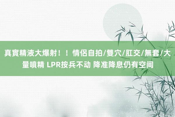 真實精液大爆射！！情侶自拍/雙穴/肛交/無套/大量噴精 LPR按兵不动 降准降息仍有空间