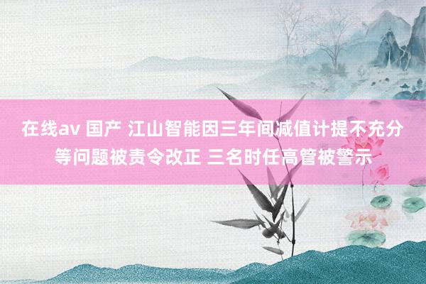 在线av 国产 江山智能因三年间减值计提不充分等问题被责令改正 三名时任高管被警示