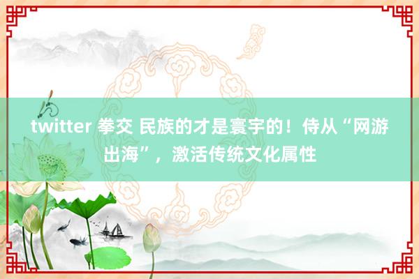 twitter 拳交 民族的才是寰宇的！侍从“网游出海”，激活传统文化属性