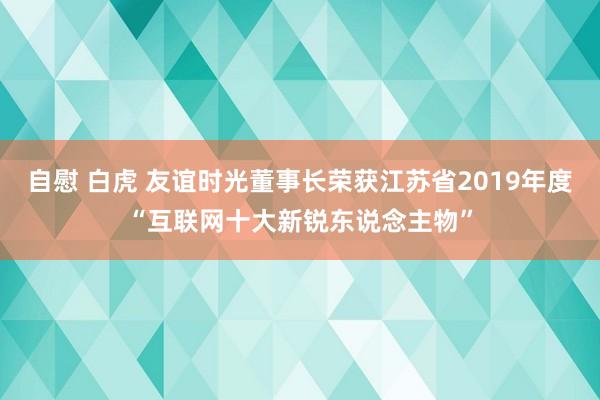 自慰 白虎 友谊时光董事长荣获江苏省2019年度“互联网十大新锐东说念主物”