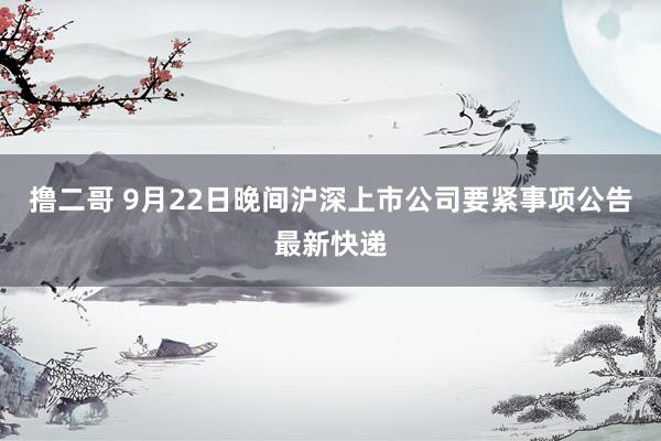 撸二哥 9月22日晚间沪深上市公司要紧事项公告最新快递