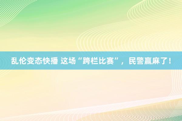 乱伦变态快播 这场“跨栏比赛”，民警赢麻了！