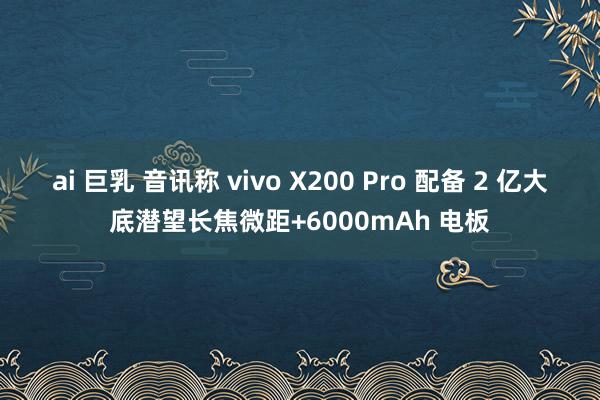 ai 巨乳 音讯称 vivo X200 Pro 配备 2 亿大底潜望长焦微距+6000mAh 电板