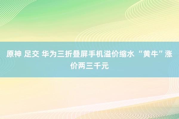 原神 足交 华为三折叠屏手机溢价缩水 “黄牛”涨价两三千元