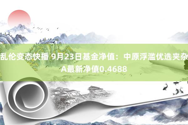 乱伦变态快播 9月23日基金净值：中原浮滥优选夹杂A最新净值0.4688