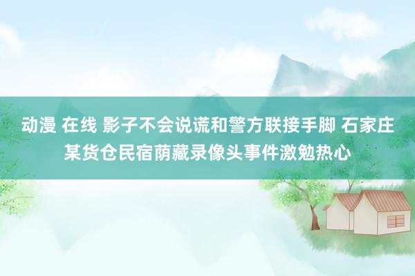 动漫 在线 影子不会说谎和警方联接手脚 石家庄某货仓民宿荫藏录像头事件激勉热心