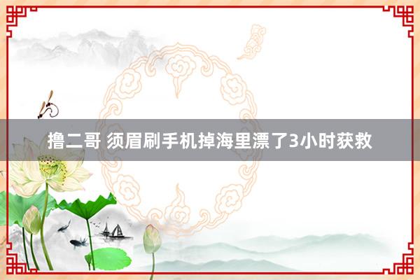 撸二哥 须眉刷手机掉海里漂了3小时获救