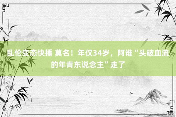 乱伦变态快播 莫名！年仅34岁，阿谁“头破血流的年青东说念主”走了