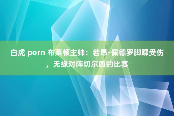 白虎 porn 布莱顿主帅：若昂-佩德罗脚踝受伤，无缘对阵切尔西的比赛