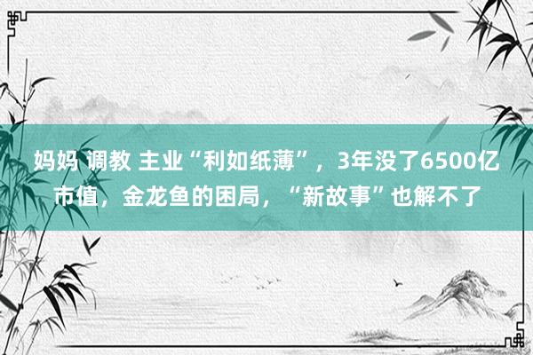 妈妈 调教 主业“利如纸薄”，3年没了6500亿市值，金龙鱼的困局，“新故事”也解不了