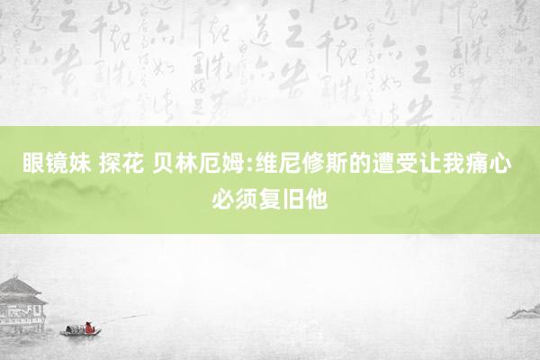 眼镜妹 探花 贝林厄姆:维尼修斯的遭受让我痛心 必须复旧他