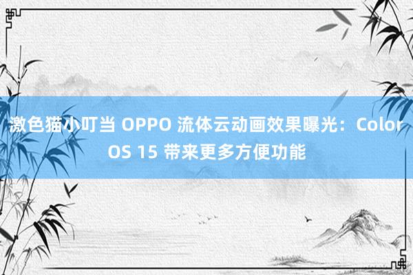 激色猫小叮当 OPPO 流体云动画效果曝光：ColorOS 15 带来更多方便功能