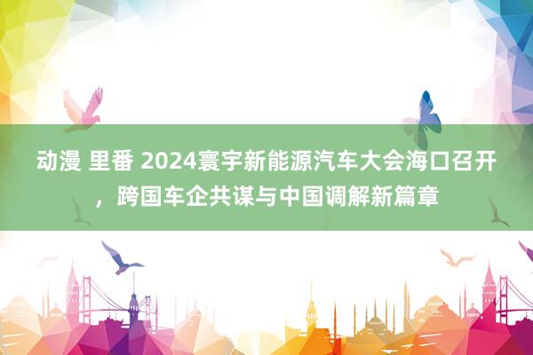 动漫 里番 2024寰宇新能源汽车大会海口召开，跨国车企共谋与中国调解新篇章