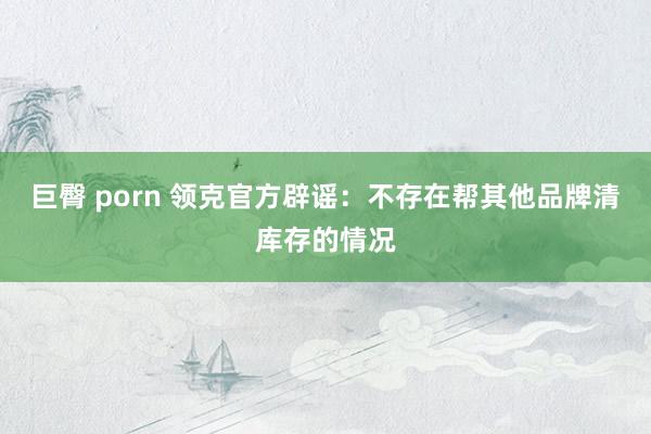 巨臀 porn 领克官方辟谣：不存在帮其他品牌清库存的情况