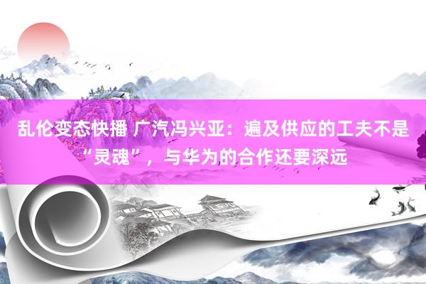 乱伦变态快播 广汽冯兴亚：遍及供应的工夫不是“灵魂”，与华为的合作还要深远