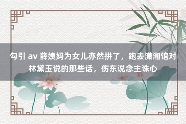 勾引 av 薛姨妈为女儿亦然拼了，跑去潇湘馆对林黛玉说的那些话，伤东说念主诛心