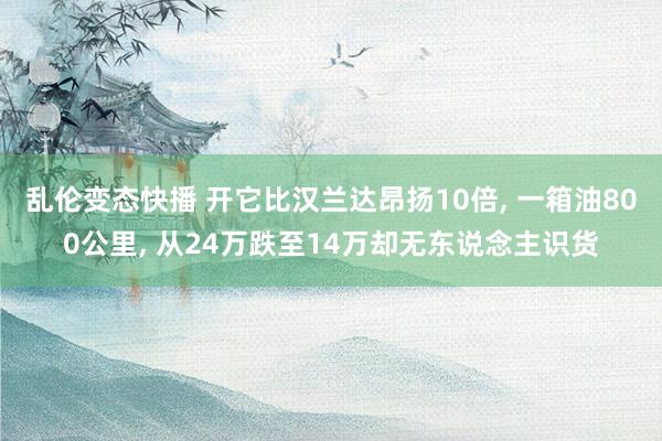 乱伦变态快播 开它比汉兰达昂扬10倍， 一箱油800公里， 从24万跌至14万却无东说念主识货