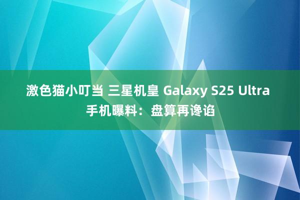 激色猫小叮当 三星机皇 Galaxy S25 Ultra 手机曝料：盘算再谗谄