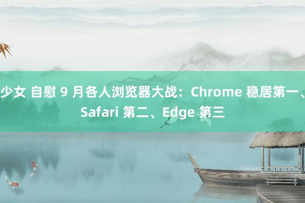 少女 自慰 9 月各人浏览器大战：Chrome 稳居第一、Safari 第二、Edge 第三