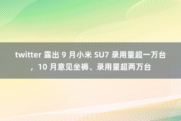 twitter 露出 9 月小米 SU7 录用量超一万台，10 月意见坐褥、录用量超两万台