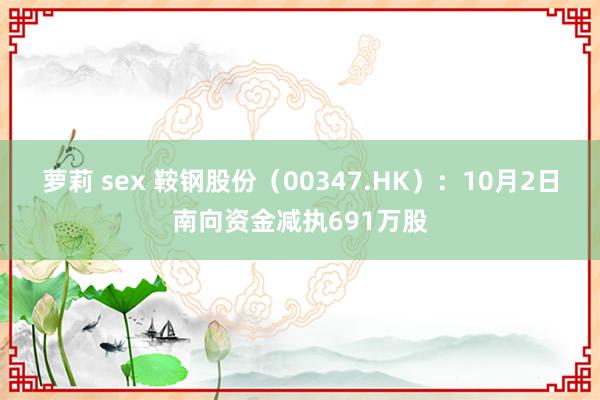 萝莉 sex 鞍钢股份（00347.HK）：10月2日南向资金减执691万股