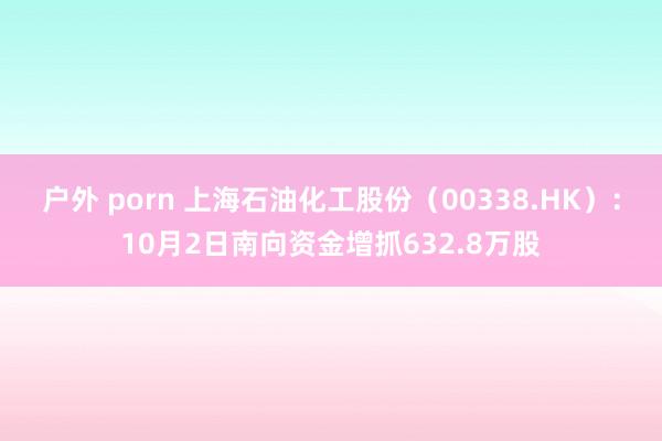 户外 porn 上海石油化工股份（00338.HK）：10月2日南向资金增抓632.8万股