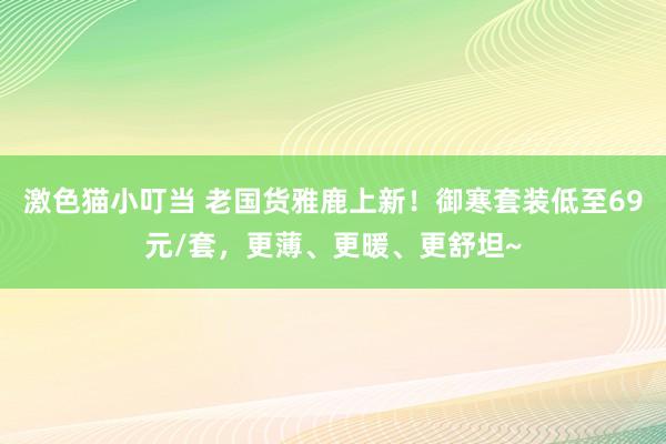 激色猫小叮当 老国货雅鹿上新！御寒套装低至69元/套，更薄、更暖、更舒坦~