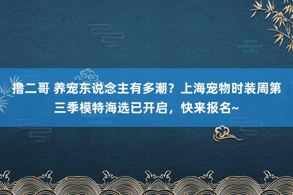 撸二哥 养宠东说念主有多潮？上海宠物时装周第三季模特海选已开启，快来报名~