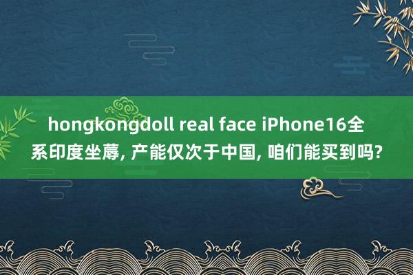 hongkongdoll real face iPhone16全系印度坐蓐， 产能仅次于中国， 咱们能买到吗?