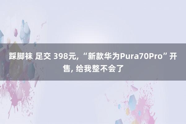 踩脚袜 足交 398元， “新款华为Pura70Pro”开售， 给我整不会了