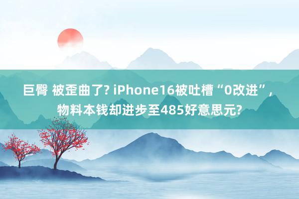 巨臀 被歪曲了? iPhone16被吐槽“0改进”， 物料本钱却进步至485好意思元?