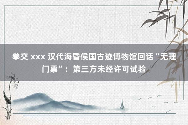 拳交 xxx 汉代海昏侯国古迹博物馆回话“无理门票”：第三方未经许可试验