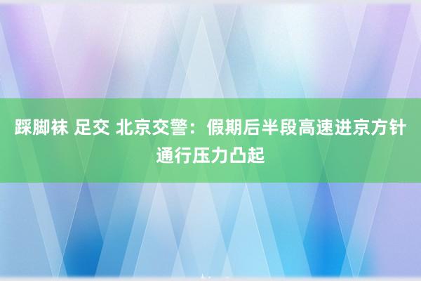 踩脚袜 足交 北京交警：假期后半段高速进京方针通行压力凸起