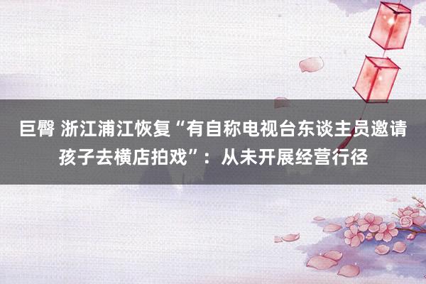 巨臀 浙江浦江恢复“有自称电视台东谈主员邀请孩子去横店拍戏”：从未开展经营行径