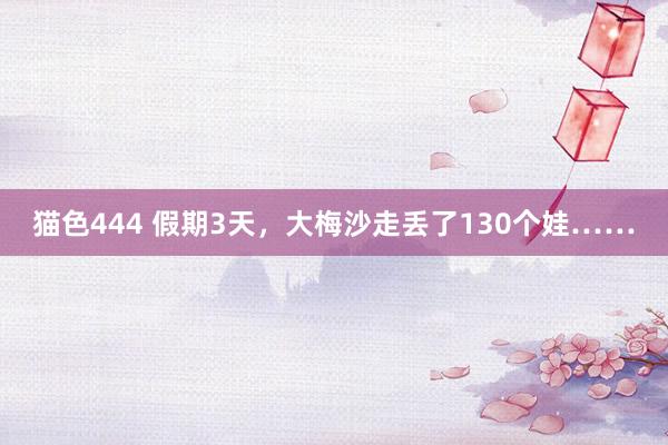 猫色444 假期3天，大梅沙走丢了130个娃……