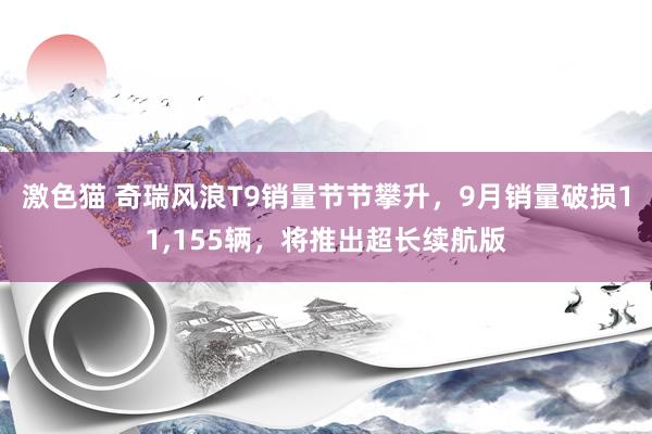 激色猫 奇瑞风浪T9销量节节攀升，9月销量破损11，155辆，将推出超长续航版