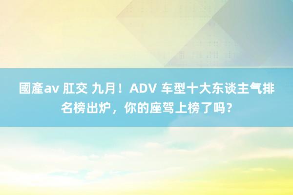 國產av 肛交 九月！ADV 车型十大东谈主气排名榜出炉，你的座驾上榜了吗？