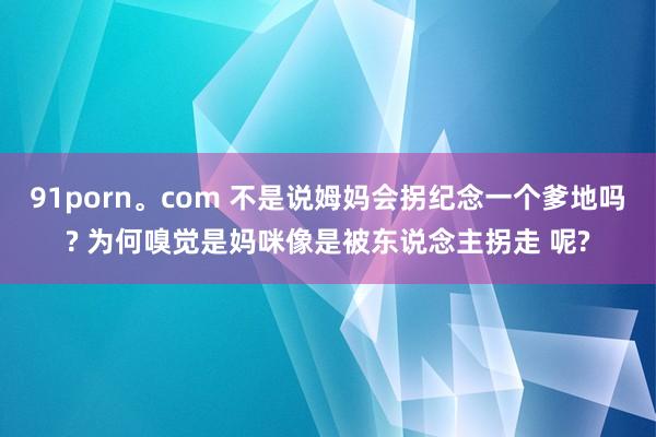 91porn。com 不是说姆妈会拐纪念一个爹地吗? 为何嗅觉是妈咪像是被东说念主拐走 呢?