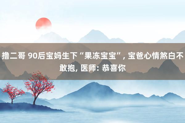 撸二哥 90后宝妈生下“果冻宝宝”， 宝爸心情煞白不敢抱， 医师: 恭喜你