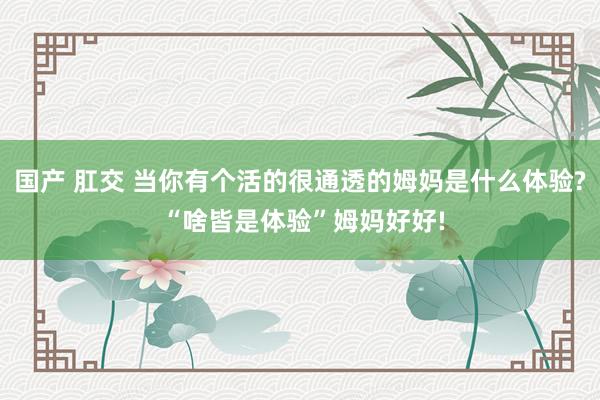 国产 肛交 当你有个活的很通透的姆妈是什么体验? “啥皆是体验”姆妈好好!