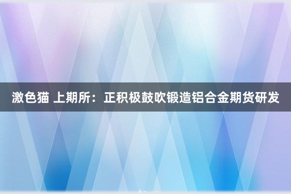 激色猫 上期所：正积极鼓吹锻造铝合金期货研发