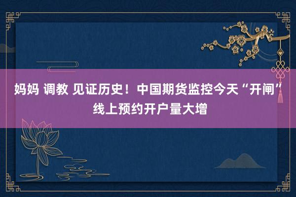 妈妈 调教 见证历史！中国期货监控今天“开闸” 线上预约开户量大增